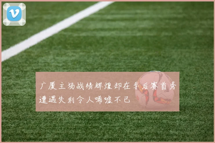 广厦主场战绩辉煌却在季后赛首秀遭遇失利令人唏嘘不已