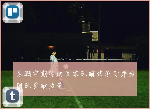 朱鹏宇期待向国家队前辈学习并为团队贡献力量