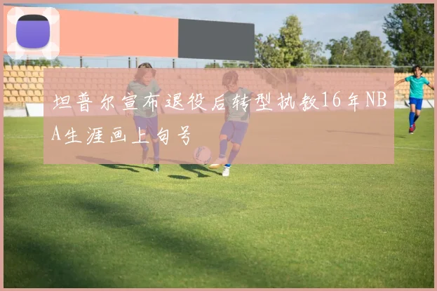 坦普尔宣布退役后转型执教16年NBA生涯画上句号