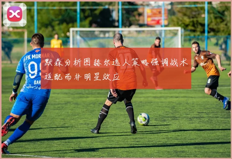 默森分析图赫尔选人策略强调战术适配而非明星效应