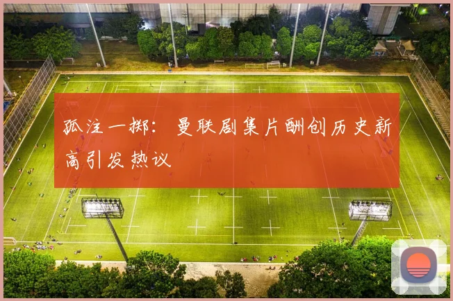 孤注一掷：曼联剧集片酬创历史新高引发热议