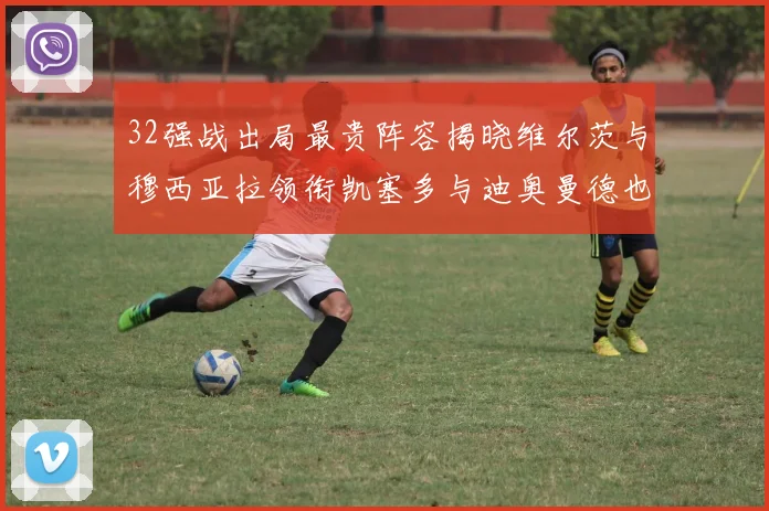 32强战出局最贵阵容揭晓维尔茨与穆西亚拉领衔凯塞多与迪奥曼德也在其中