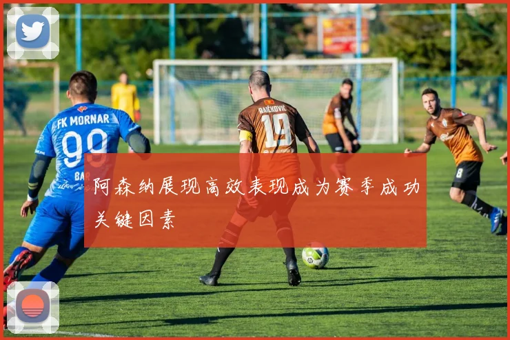 阿森纳展现高效表现成为赛季成功关键因素