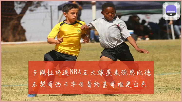 卡佩拉评选NBA五大球星表现恩比德东契奇西卡字母哥约基奇谁更出色