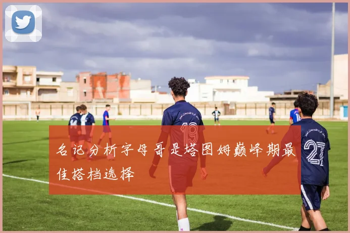 名记分析字母哥是塔图姆巅峰期最佳搭档选择