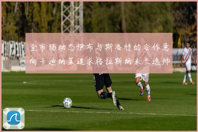 全市场动态伊布与斯洛特的合作意向卡迪纳莱追求格拉斯纳米兰选帅困境加剧