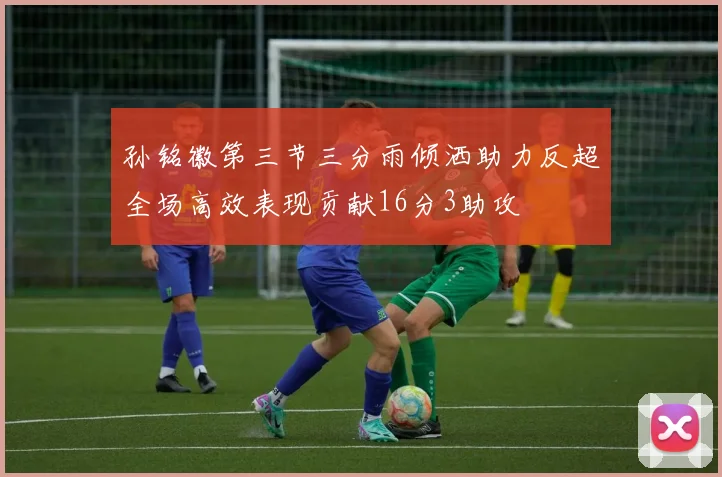 孙铭徽第三节三分雨倾洒助力反超全场高效表现贡献16分3助攻