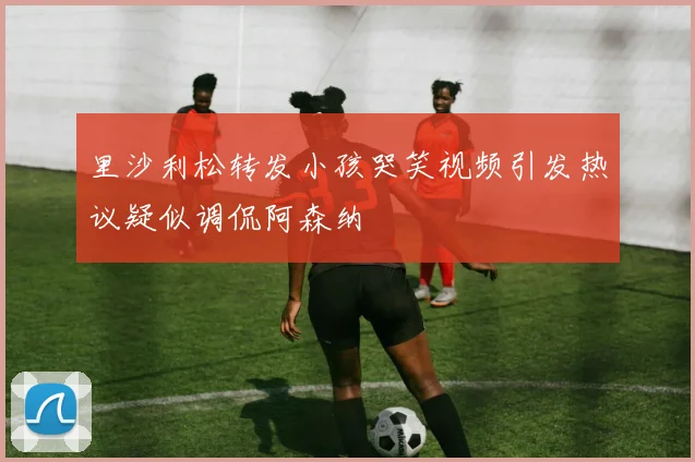 里沙利松转发小孩哭笑视频引发热议疑似调侃阿森纳