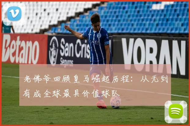老佛爷回顾皇马崛起历程：从无到有成全球最具价值球队