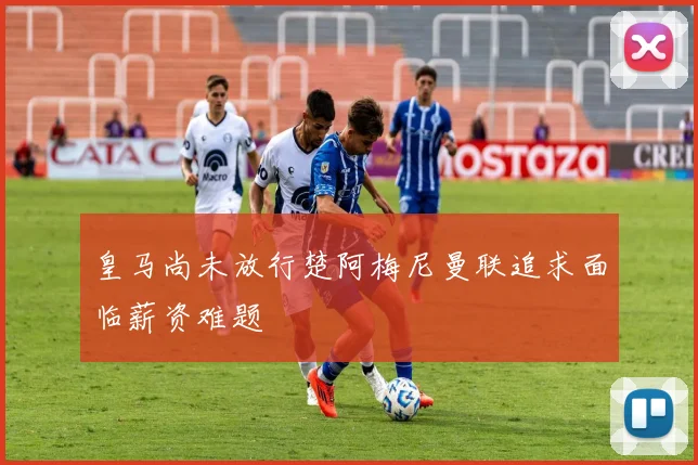 皇马尚未放行楚阿梅尼曼联追求面临薪资难题